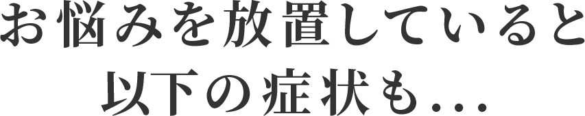 お悩みを放置していると
            以下の症状も...